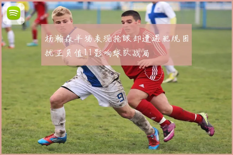 杨瀚森半场表现抢眼却遭遇犯规困扰正负值11影响球队战局