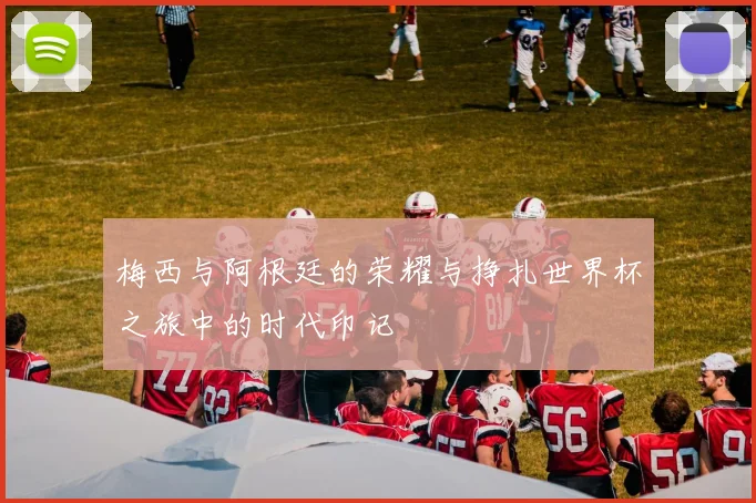 梅西与阿根廷的荣耀与挣扎世界杯之旅中的时代印记