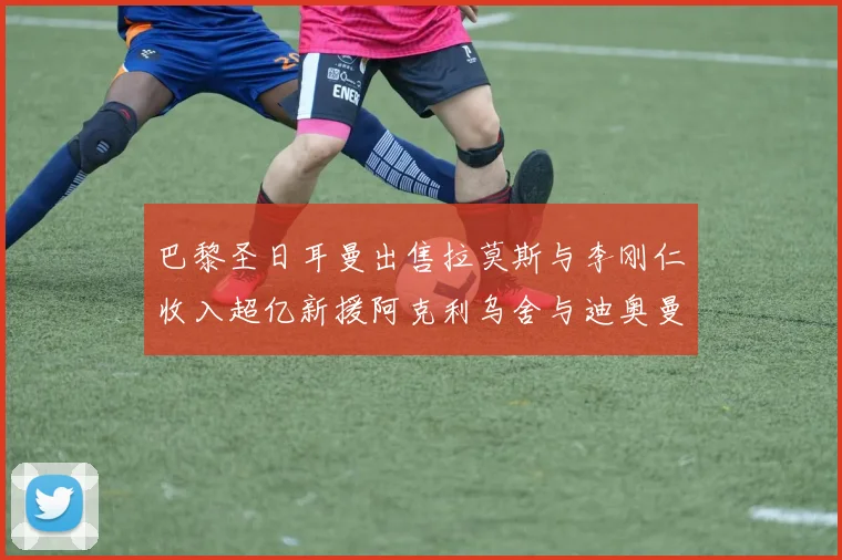 巴黎圣日耳曼出售拉莫斯与李刚仁收入超亿新援阿克利乌舍与迪奥曼德即将加盟
