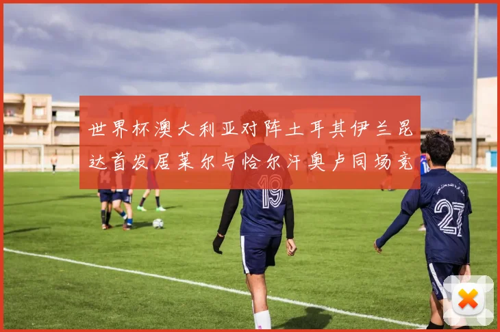 世界杯澳大利亚对阵土耳其伊兰昆达首发居莱尔与恰尔汗奥卢同场竞技