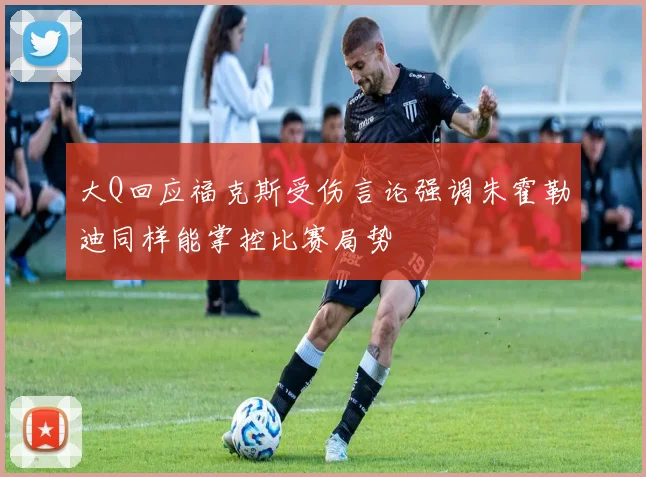 大Q回应福克斯受伤言论强调朱霍勒迪同样能掌控比赛局势