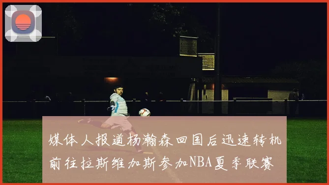 媒体人报道杨瀚森回国后迅速转机前往拉斯维加斯参加NBA夏季联赛