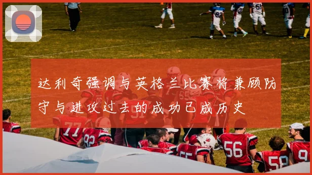 达利奇强调与英格兰比赛将兼顾防守与进攻过去的成功已成历史