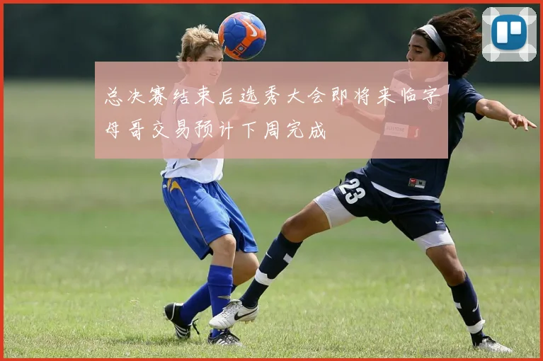 总决赛结束后选秀大会即将来临字母哥交易预计下周完成