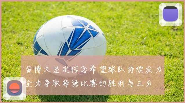 黄博文坚定信念希望球队持续发力全力争取每场比赛的胜利与三分