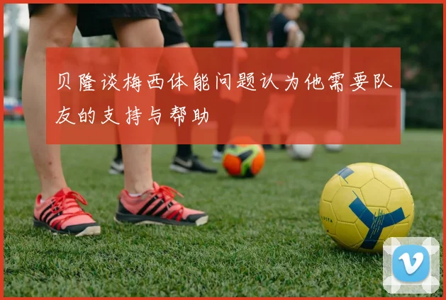 贝隆谈梅西体能问题认为他需要队友的支持与帮助