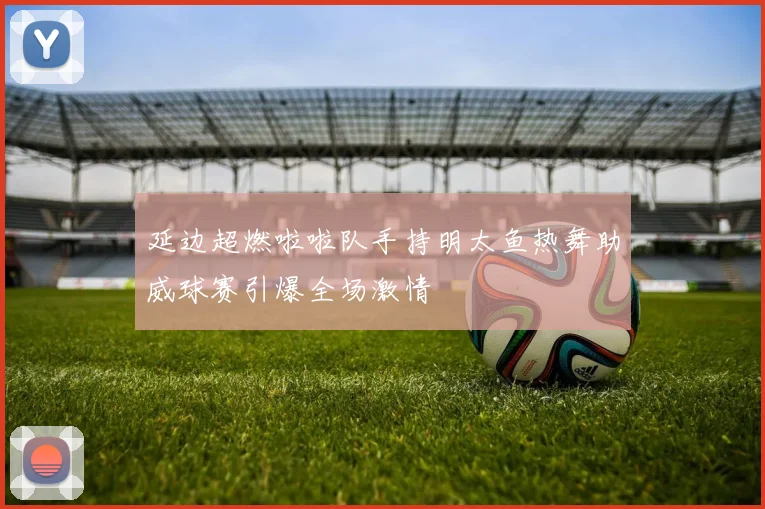 延边超燃啦啦队手持明太鱼热舞助威球赛引爆全场激情