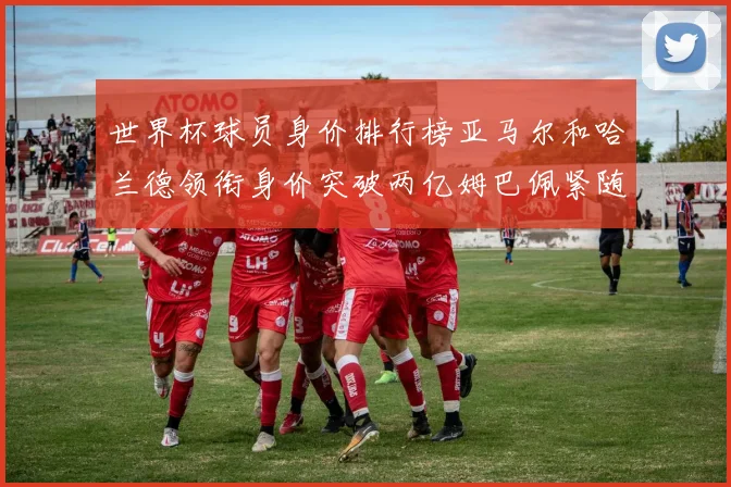 世界杯球员身价排行榜亚马尔和哈兰德领衔身价突破两亿姆巴佩紧随其后