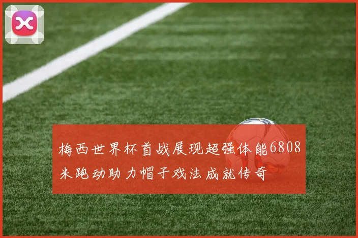 梅西世界杯首战展现超强体能6808米跑动助力帽子戏法成就传奇